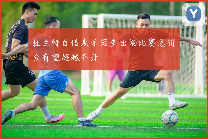 杜兰特自信表示若多出场比赛总得分有望超越乔丹
