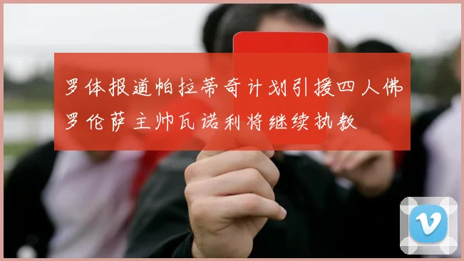 罗体报道帕拉蒂奇计划引援四人佛罗伦萨主帅瓦诺利将继续执教