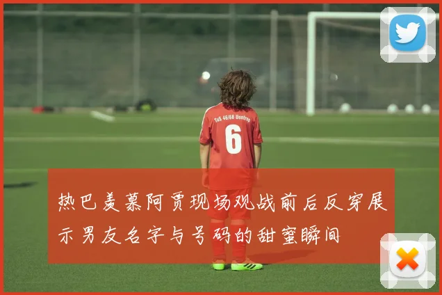 热巴羡慕阿贾现场观战前后反穿展示男友名字与号码的甜蜜瞬间