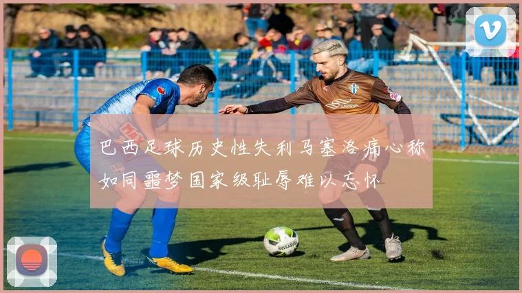 巴西足球历史性失利马塞洛痛心称如同噩梦国家级耻辱难以忘怀