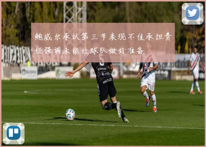 鲍威尔承认第三节表现不佳承担责任强调未能让球队做好准备