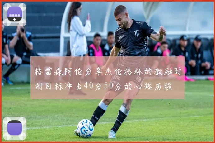 格雷森阿伦分享杰伦格林的激励时刻目标冲击40分50分的心路历程