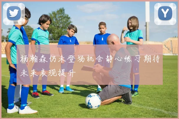 杨瀚森仍未登场机会静心练习期待未来表现提升