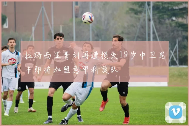 拉玛西亚青训再遭损失19岁中卫昆卡即将加盟意甲科莫队