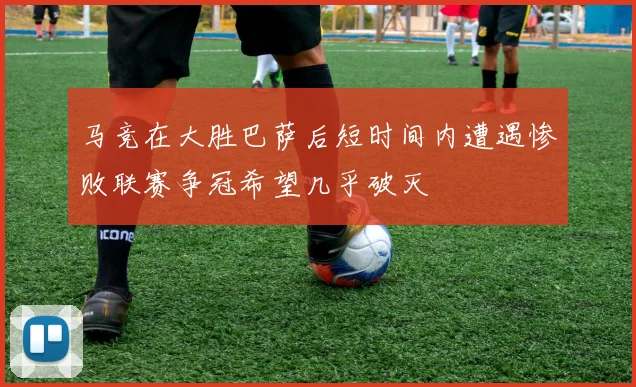 马竞在大胜巴萨后短时间内遭遇惨败联赛争冠希望几乎破灭