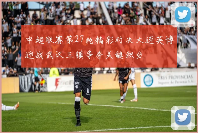 中超联赛第27轮精彩对决大连英博迎战武汉三镇争夺关键积分