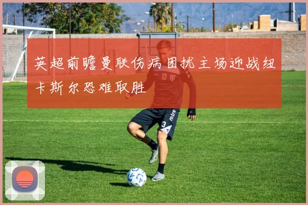 英超前瞻曼联伤病困扰主场迎战纽卡斯尔恐难取胜