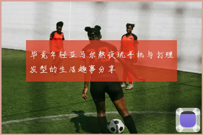 毕竟年轻亚马尔熬夜玩手机与打理发型的生活趣事分享