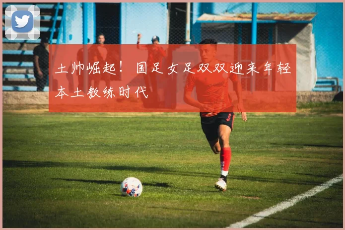 土帅崛起！国足女足双双迎来年轻本土教练时代