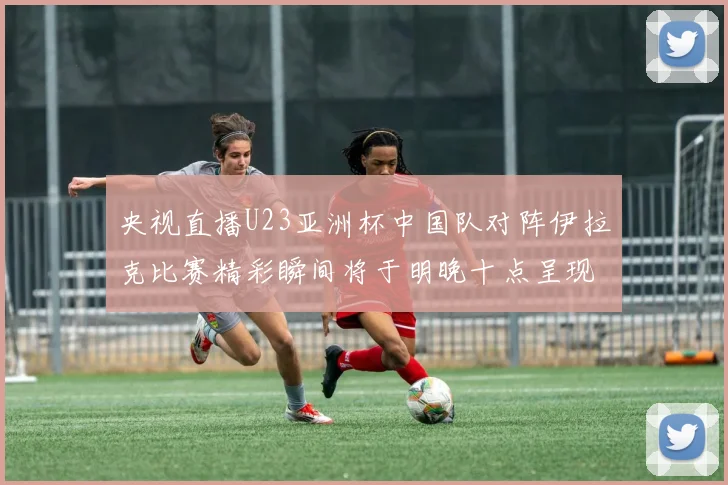 央视直播U23亚洲杯中国队对阵伊拉克比赛精彩瞬间将于明晚十点呈现
