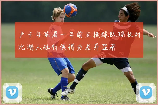 卢卡与浓眉一年前互换球队现状对比湖人独行侠得分差异显著