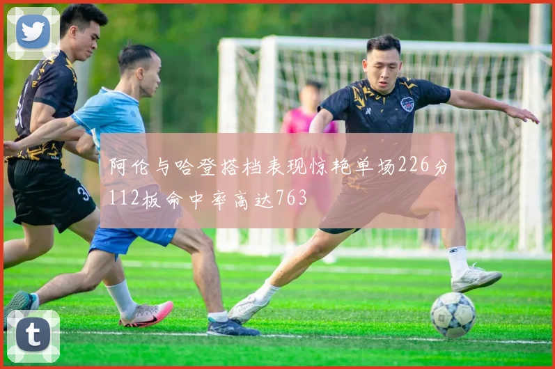 阿伦与哈登搭档表现惊艳单场226分112板命中率高达763