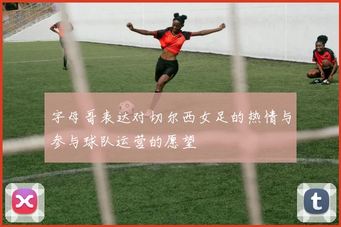 字母哥表达对切尔西女足的热情与参与球队运营的愿望