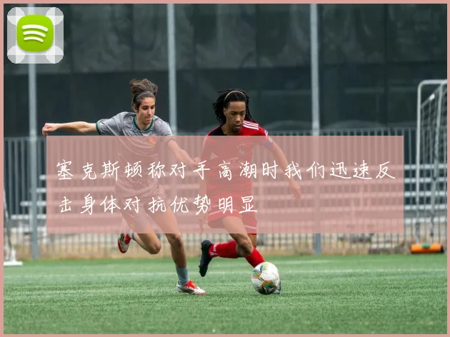 塞克斯顿称对手高潮时我们迅速反击身体对抗优势明显