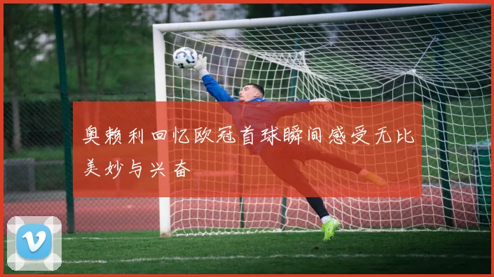 奥赖利回忆欧冠首球瞬间感受无比美妙与兴奋