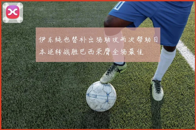 伊东纯也替补出场助攻两次帮助日本逆转战胜巴西荣膺全场最佳