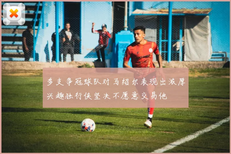 多支争冠球队对马绍尔表现出浓厚兴趣独行侠坚决不愿意交易他