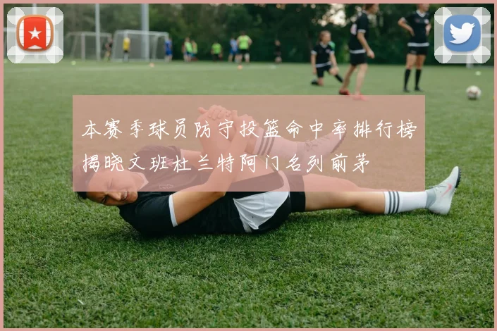 本赛季球员防守投篮命中率排行榜揭晓文班杜兰特阿门名列前茅