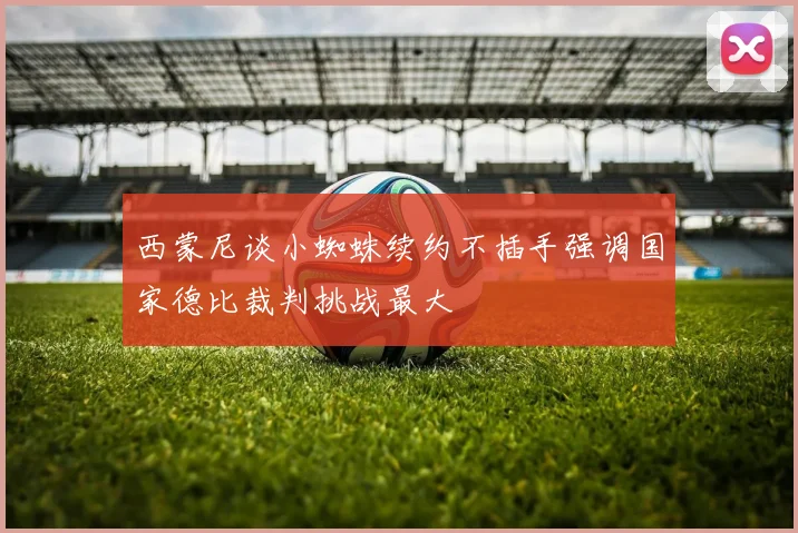 西蒙尼谈小蜘蛛续约不插手强调国家德比裁判挑战最大