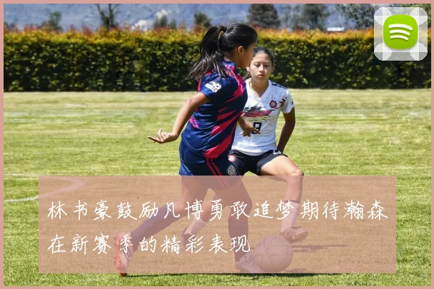 林书豪鼓励凡博勇敢追梦期待瀚森在新赛季的精彩表现